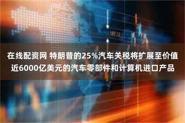 在线配资网 特朗普的25%汽车关税将扩展至价值近6000亿美元的汽车零部件和计算机进口产品