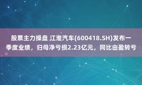 股票主力操盘 江淮汽车(600418.SH)发布一季度业绩，归母净亏损2.23亿元，同比由盈转亏