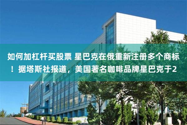 如何加杠杆买股票 星巴克在俄重新注册多个商标！据塔斯社报道，美国著名咖啡品牌星巴克于2