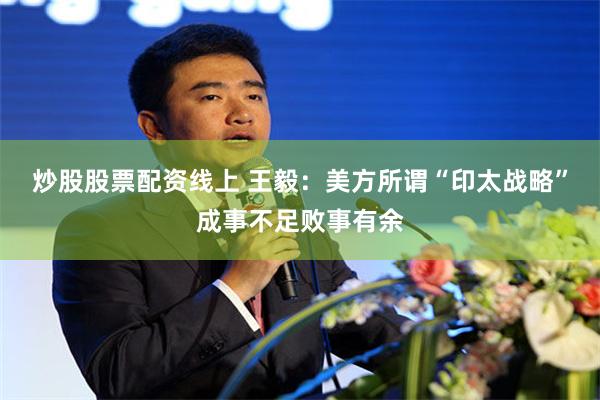 炒股股票配资线上 王毅：美方所谓“印太战略”成事不足败事有余