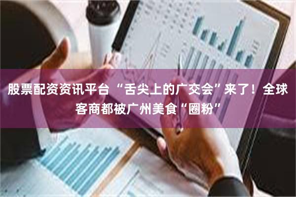 股票配资资讯平台 “舌尖上的广交会”来了！全球客商都被广州美食“圈粉”