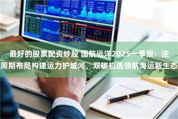 最好的股票配资炒股 国航远洋2025一季报：逆周期布局构建运力护城河，双碳机遇领航海运新生态