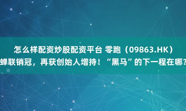 怎么样配资炒股配资平台 零跑（09863.HK）蝉联销冠，再获创始人增持！“黑马”的下一程在哪？
