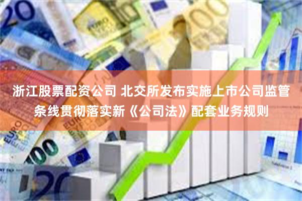 浙江股票配资公司 北交所发布实施上市公司监管条线贯彻落实新《公司法》配套业务规则