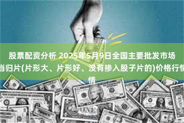 股票配资分析 2025年5月9日全国主要批发市场当归片(片形大、片形好、没有掺入股子片的)价格行情