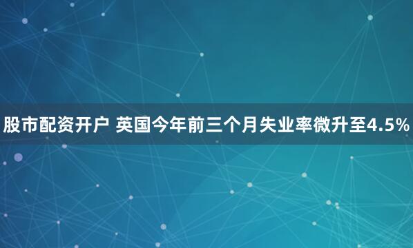股市配资开户 英国今年前三个月失业率微升至4.5%