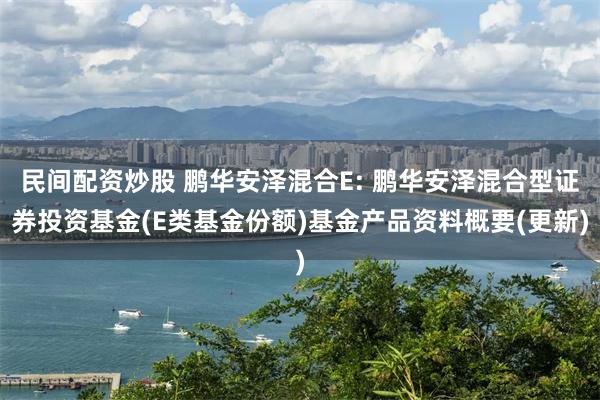 民间配资炒股 鹏华安泽混合E: 鹏华安泽混合型证券投资基金(E类基金份额)基金产品资料概要(更新)
