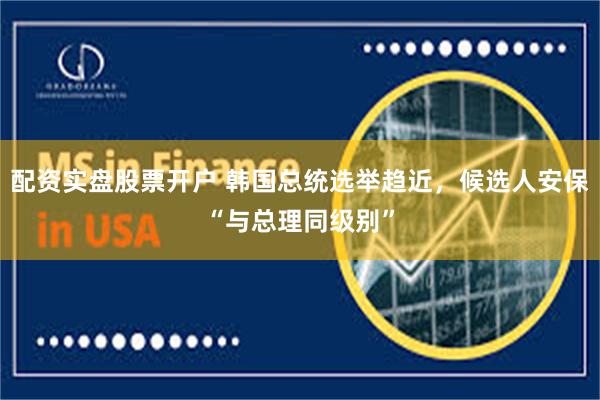 配资实盘股票开户 韩国总统选举趋近，候选人安保“与总理同级别”