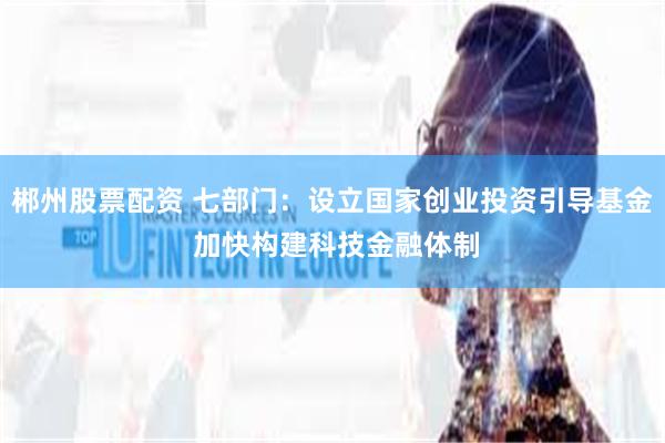郴州股票配资 七部门：设立国家创业投资引导基金 加快构建科技金融体制