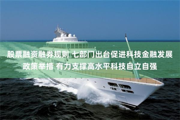 股票融资融券规则 七部门出台促进科技金融发展政策举措 有力支撑高水平科技自立自强