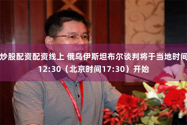 炒股配资配资线上 俄乌伊斯坦布尔谈判将于当地时间12:30（北京时间17:30）开始