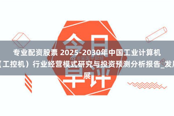专业配资股票 2025-2030年中国工业计算机（工控机）行业经营模式研究与投资预测分析报告_发展