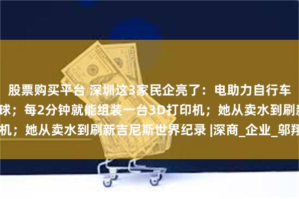 股票购买平台 深圳这3家民企亮了：电助力自行车从十平方米小屋骑向全球；每2分钟就能组装一台3D打印机；她从卖水到刷新吉尼斯世界纪录 |深商_企业_邬翔_陈波