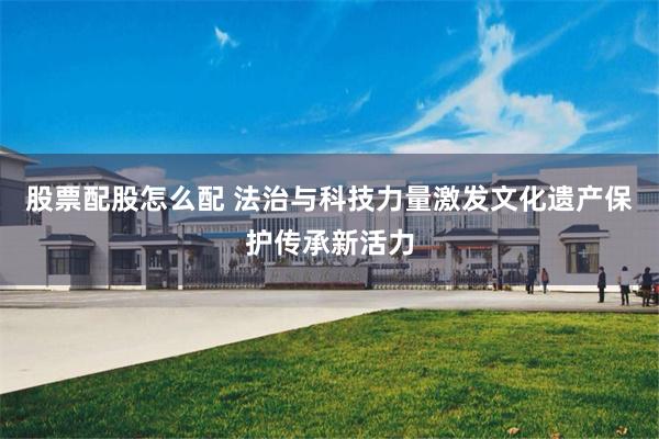 股票配股怎么配 法治与科技力量激发文化遗产保护传承新活力