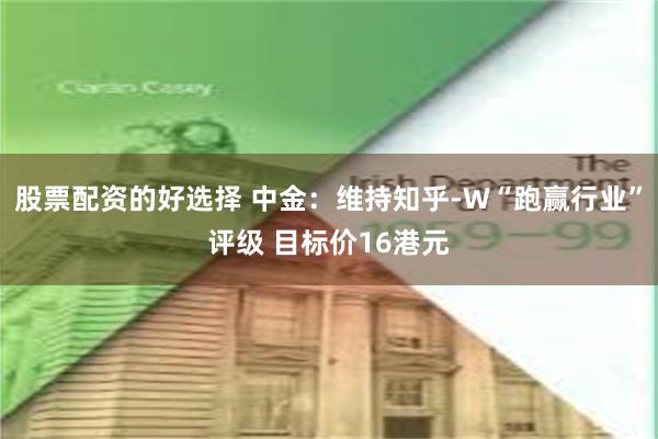 股票配资的好选择 中金：维持知乎-W“跑赢行业”评级 目标价16港元