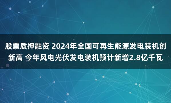 股票质押融资 2024年全国可再生能源发电装机创新高 今年风电光伏发电装机预计新增2.8亿千瓦