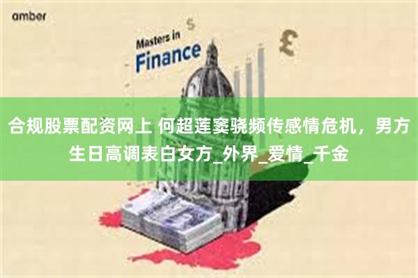合规股票配资网上 何超莲窦骁频传感情危机，男方生日高调表白女方_外界_爱情_千金