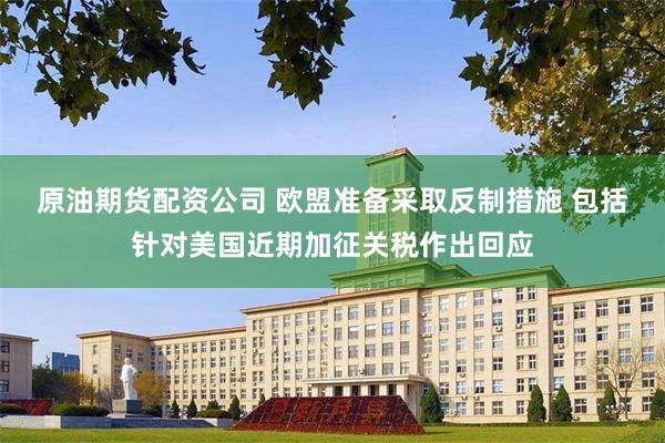 原油期货配资公司 欧盟准备采取反制措施 包括针对美国近期加征关税作出回应