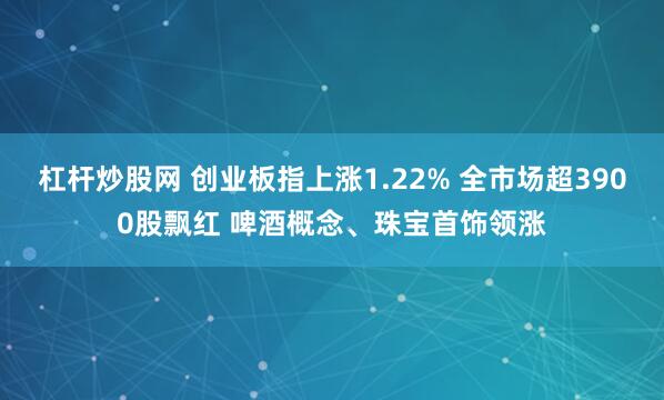 杠杆炒股网 创业板指上涨1.22% 全市场超3900股飘红 啤酒概念、珠宝首饰领涨
