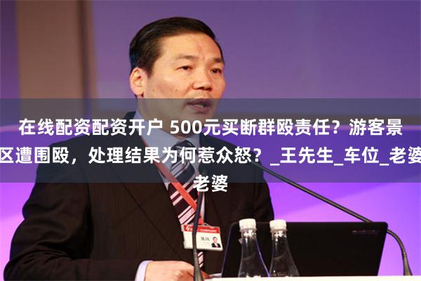 在线配资配资开户 500元买断群殴责任？游客景区遭围殴，处理结果为何惹众怒？_王先生_车位_老婆