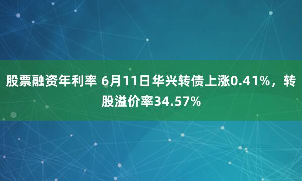 股票融资年利率 6月11日华兴转债上涨0.41%，转股溢价率34.57%