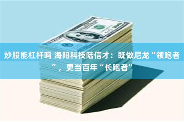 炒股能杠杆吗 海阳科技陆信才：既做尼龙“领跑者”，更当百年“长跑者”