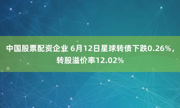 中国股票配资企业 6月12日星球转债下跌0.26%，转股溢价率12.02%