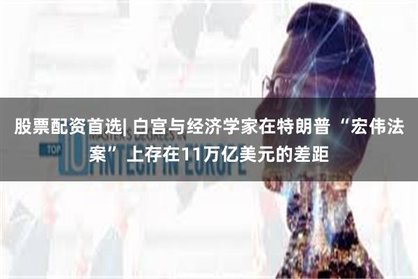 股票配资首选| 白宫与经济学家在特朗普 “宏伟法案” 上存在11万亿美元的差距