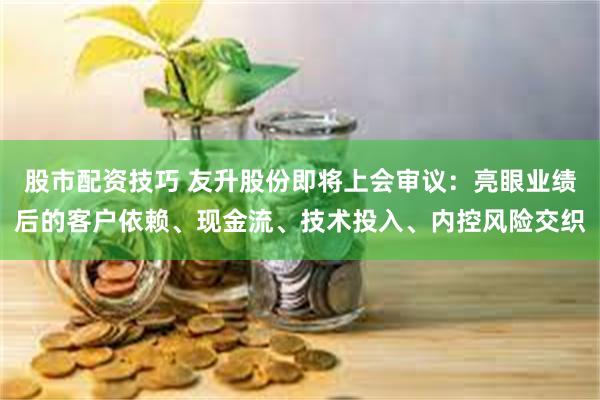 股市配资技巧 友升股份即将上会审议：亮眼业绩后的客户依赖、现金流、技术投入、内控风险交织