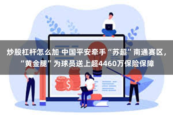 炒股杠杆怎么加 中国平安牵手“苏超”南通赛区，“黄金腿”为球员送上超4460万保险保障