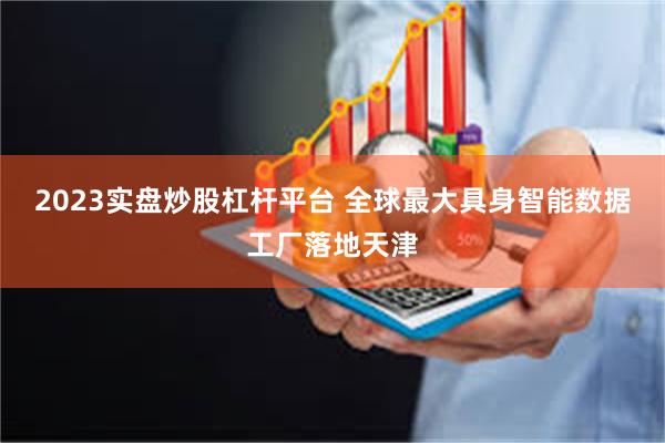 2023实盘炒股杠杆平台 全球最大具身智能数据工厂落地天津