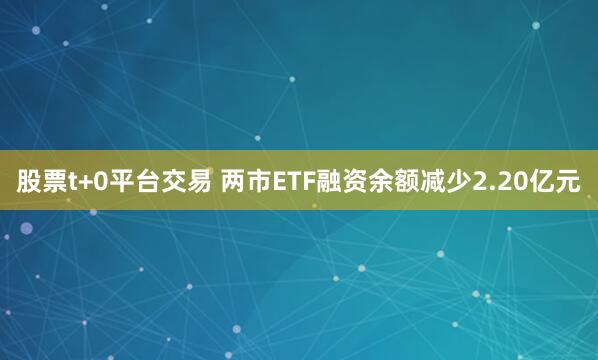 股票t+0平台交易 两市ETF融资余额减少2.20亿元