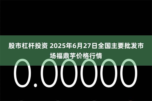 股市杠杆投资 2025年6月27日全国主要批发市场福鼎芋价格行情